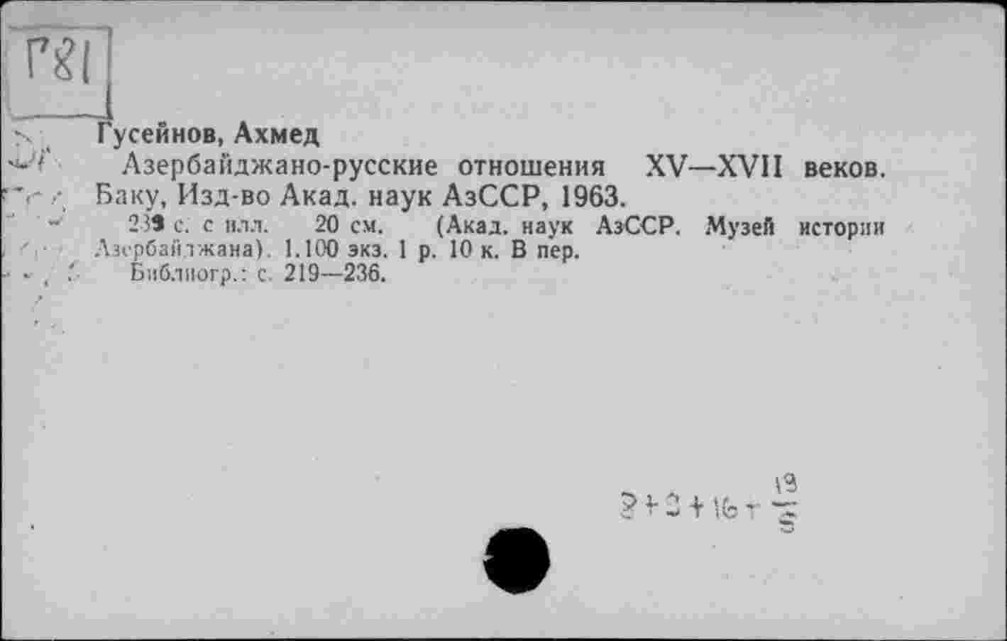 ﻿Гусейнов, Ахмед
Азербайджано-русские отношения XV—XVII веков. Баку, Изд-во Акад, наук АзССР, 1963.
23Э с. с илл. 20 см. (Акад, наук АзССР. Музей истории Азербайджана). 1.100 экз. 1 р. 10 к. В пер.
Библиогр.: с. 219—236.